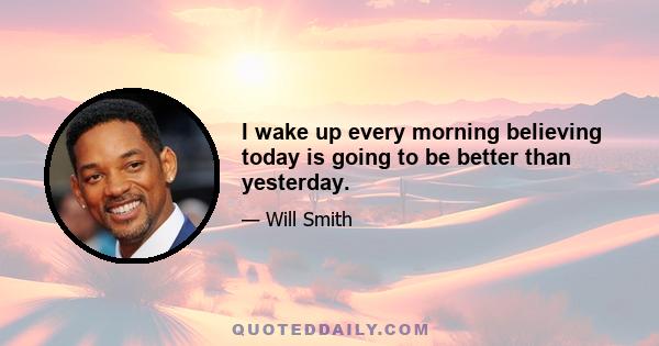 I wake up every morning believing today is going to be better than yesterday.