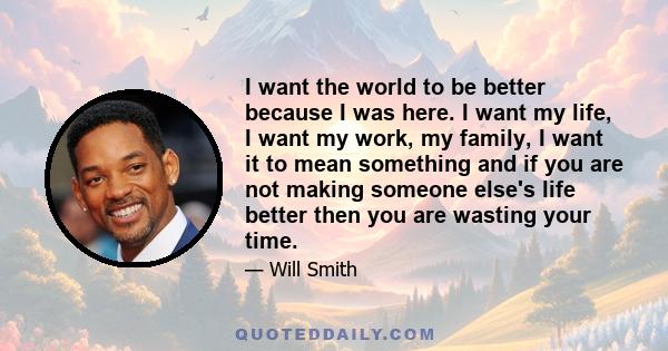 I want the world to be better because I was here. I want my life, I want my work, my family, I want it to mean something and if you are not making someone else's life better then you are wasting your time.