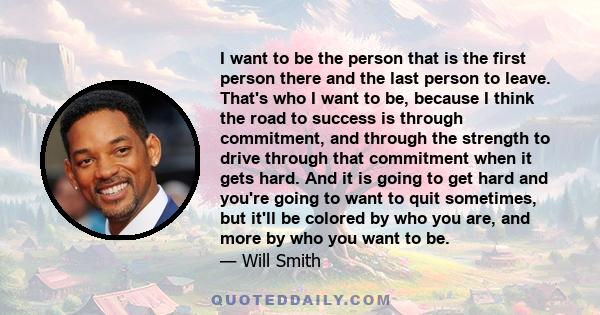 I want to be the person that is the first person there and the last person to leave. That's who I want to be, because I think the road to success is through commitment, and through the strength to drive through that