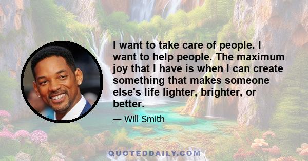 I want to take care of people. I want to help people. The maximum joy that I have is when I can create something that makes someone else's life lighter, brighter, or better.