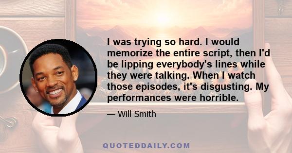 I was trying so hard. I would memorize the entire script, then I'd be lipping everybody's lines while they were talking. When I watch those episodes, it's disgusting. My performances were horrible.