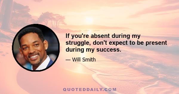 If you're absent during my struggle, don't expect to be present during my success.