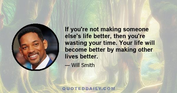 If you're not making someone else's life better, then you're wasting your time. Your life will become better by making other lives better.