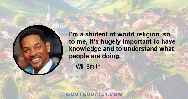 I'm a student of world religion, so to me, it's hugely important to have knowledge and to understand what people are doing.