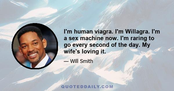 I'm human viagra. I'm Willagra. I'm a sex machine now. I'm raring to go every second of the day. My wife's loving it.