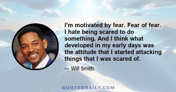 I'm motivated by fear. Fear of fear. I hate being scared to do something. And I think what developed in my early days was the attitude that I started attacking things that I was scared of.