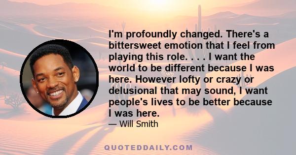 I'm profoundly changed. There's a bittersweet emotion that I feel from playing this role. . . . I want the world to be different because I was here. However lofty or crazy or delusional that may sound, I want people's