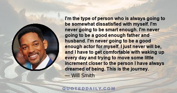 I'm the type of person who is always going to be somewhat dissatisfied with myself. I'm never going to be smart enough. I'm never going to be a good enough father and husband. I'm never going to be a good enough actor