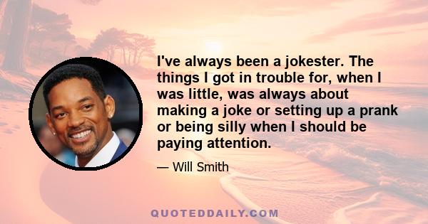 I've always been a jokester. The things I got in trouble for, when I was little, was always about making a joke or setting up a prank or being silly when I should be paying attention.