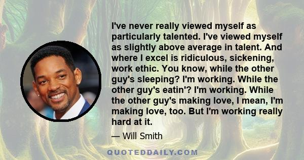 I've never really viewed myself as particularly talented. I've viewed myself as slightly above average in talent. And where I excel is ridiculous, sickening, work ethic. You know, while the other guy's sleeping? I'm