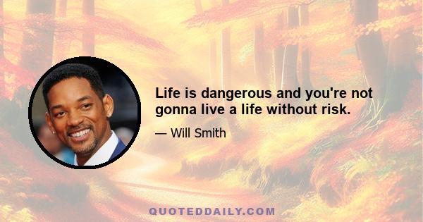 Life is dangerous and you're not gonna live a life without risk.