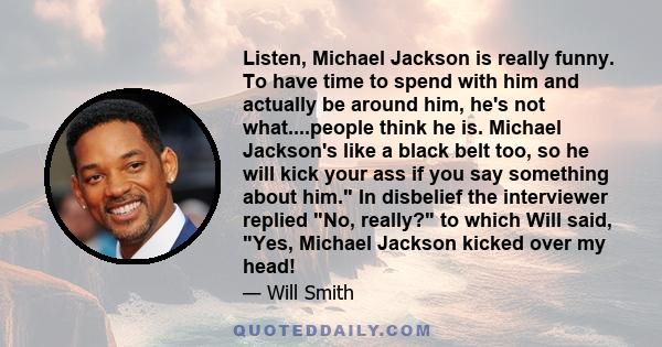 Listen, Michael Jackson is really funny. To have time to spend with him and actually be around him, he's not what....people think he is. Michael Jackson's like a black belt too, so he will kick your ass if you say