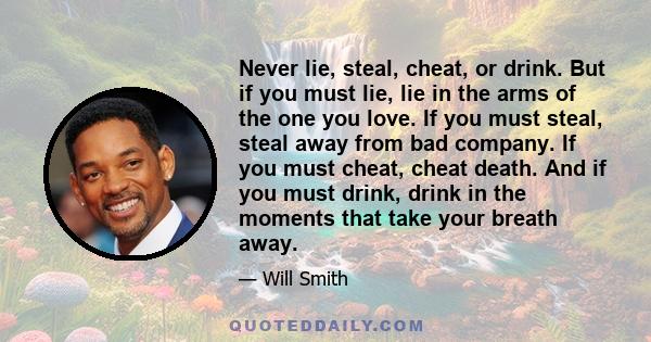 Never lie, steal, cheat, or drink. But if you must lie, lie in the arms of the one you love. If you must steal, steal away from bad company. If you must cheat, cheat death. And if you must drink, drink in the moments