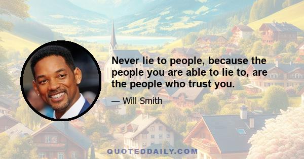 Never lie to people, because the people you are able to lie to, are the people who trust you.