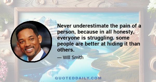 Never underestimate the pain of a person, because in all honesty, everyone is struggling. some people are better at hiding it than others.