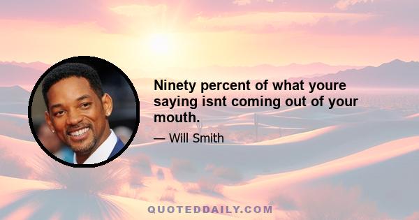 Ninety percent of what youre saying isnt coming out of your mouth.