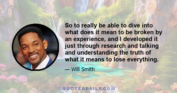 So to really be able to dive into what does it mean to be broken by an experience, and I developed it just through research and talking and understanding the truth of what it means to lose everything.