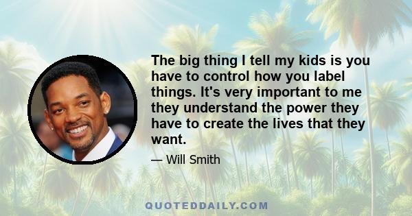 The big thing I tell my kids is you have to control how you label things. It's very important to me they understand the power they have to create the lives that they want.