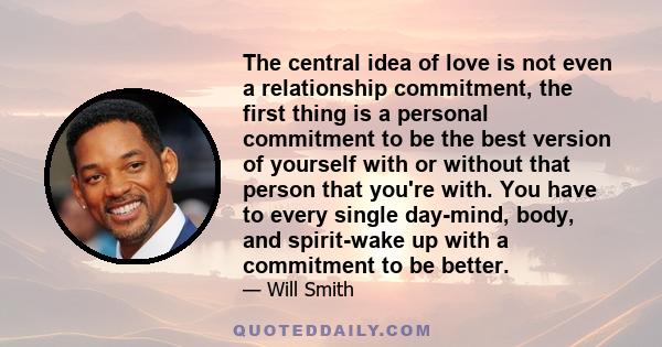 The central idea of love is not even a relationship commitment, the first thing is a personal commitment to be the best version of yourself with or without that person that you're with. You have to every single