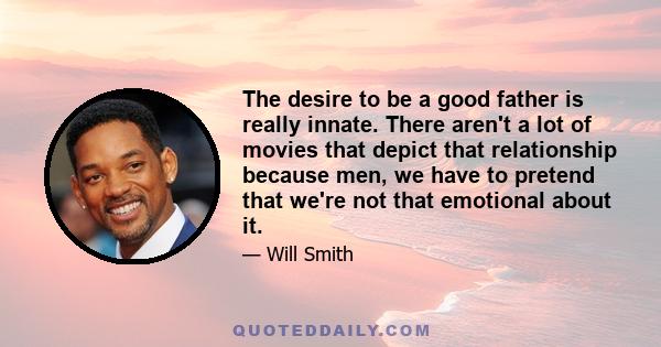 The desire to be a good father is really innate. There aren't a lot of movies that depict that relationship because men, we have to pretend that we're not that emotional about it.