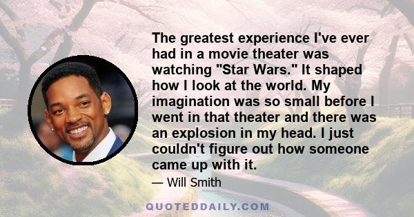 The greatest experience I've ever had in a movie theater was watching Star Wars. It shaped how I look at the world. My imagination was so small before I went in that theater and there was an explosion in my head. I just 