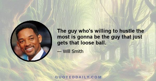 The guy who's willing to hustle the most is gonna be the guy that just gets that loose ball.