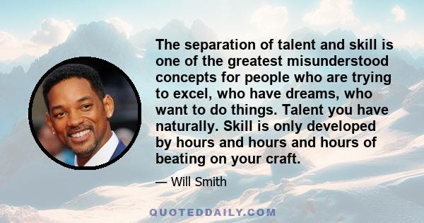 The separation of talent and skill is one of the greatest misunderstood concepts for people who are trying to excel, who have dreams, who want to do things. Talent you have naturally. Skill is only developed by hours