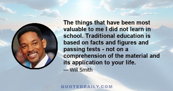 The things that have been most valuable to me I did not learn in school. Traditional education is based on facts and figures and passing tests - not on a comprehension of the material and its application to your life.