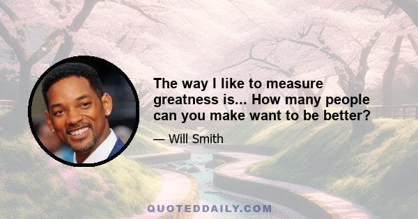 The way I like to measure greatness is... How many people can you make want to be better?