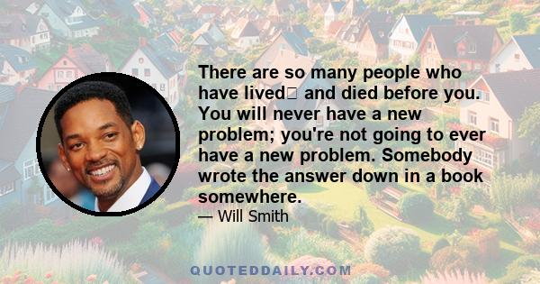 There are so many people who have lived﻿ and died before you. You will never have a new problem; you're not going to ever have a new problem. Somebody wrote the answer down in a book somewhere.