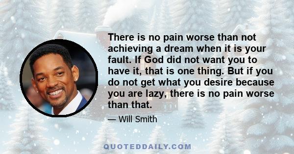 There is no pain worse than not achieving a dream when it is your fault. If God did not want you to have it, that is one thing. But if you do not get what you desire because you are lazy, there is no pain worse than