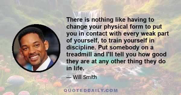 There is nothing like having to change your physical form to put you in contact with every weak part of yourself, to train yourself in discipline. Put somebody on a treadmill and I'll tell you how good they are at any