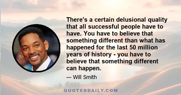 There's a certain delusional quality that all successful people have to have. You have to believe that something different than what has happened for the last 50 million years of history - you have to believe that