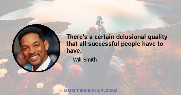 There's a certain delusional quality that all successful people have to have.