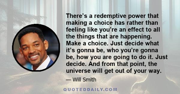 There’s a redemptive power that making a choice has rather than feeling like you’re an effect to all the things that are happening. Make a choice. Just decide what it’s gonna be, who you’re gonna be, how you are going