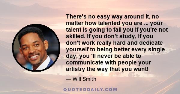 There's no easy way around it, no matter how talented you are ... your talent is going to fail you if you're not skilled. If you don't study, if you don't work really hard and dedicate yourself to being better every