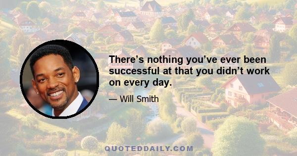 There’s nothing you’ve ever been successful at that you didn’t work on every day.