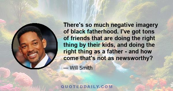 There's so much negative imagery of black fatherhood. I've got tons of friends that are doing the right thing by their kids, and doing the right thing as a father - and how come that's not as newsworthy?