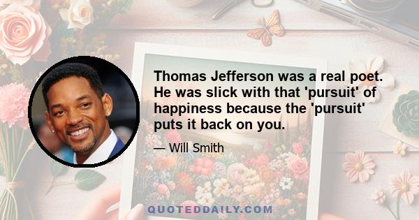 Thomas Jefferson was a real poet. He was slick with that 'pursuit' of happiness because the 'pursuit' puts it back on you.