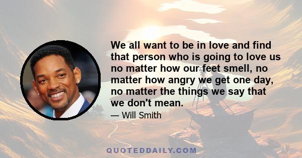 We all want to be in love and find that person who is going to love us no matter how our feet smell, no matter how angry we get one day, no matter the things we say that we don't mean.