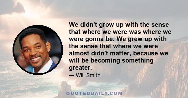 We didn't grow up with the sense that where we were was where we were gonna be. We grew up with the sense that where we were almost didn't matter, because we will be becoming something greater.