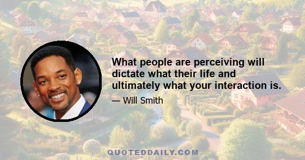 What people are perceiving will dictate what their life and ultimately what your interaction is.