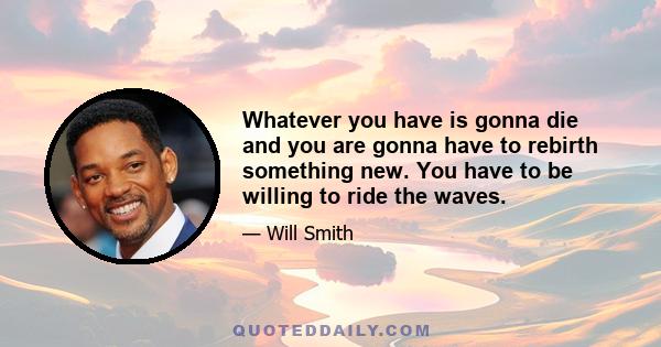 Whatever you have is gonna die and you are gonna have to rebirth something new. You have to be willing to ride the waves.