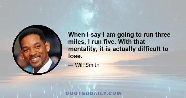 When I say I am going to run three miles, I run five. With that mentality, it is actually difficult to lose.