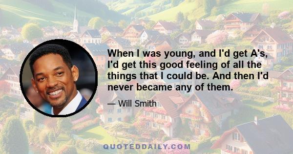 When I was young, and I'd get A's, I'd get this good feeling of all the things that I could be. And then I'd never became any of them.