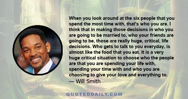 When you look around at the six people that you spend the most time with, that's who you are. I think that in making those decisions in who you are going to be married to, who your friends are going to be, those are