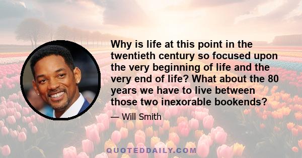 Why is life at this point in the twentieth century so focused upon the very beginning of life and the very end of life? What about the 80 years we have to live between those two inexorable bookends?