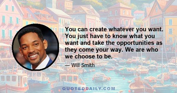 You can create whatever you want. You just have to know what you want and take the opportunities as they come your way. We are who we choose to be.