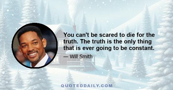 You can't be scared to die for the truth. The truth is the only thing that is ever going to be constant.