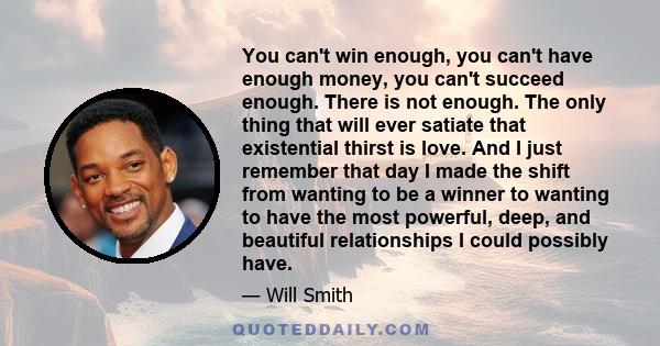 You can't win enough, you can't have enough money, you can't succeed enough. There is not enough. The only thing that will ever satiate that existential thirst is love. And I just remember that day I made the shift from 